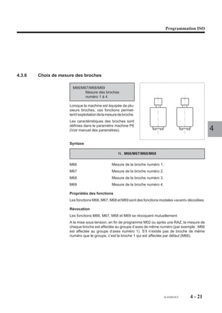 Programmation ISO




4.3.6   Choix de mesure des broches

                       M66/M67/M68/M69
                             Mesure des broches
                             numéro 1 à 4.

                     Lorsque la machine est équipée de plu-
                     sieurs broches, ces fonctions permet-
                     tent l’exploitation de la mesure de broche.
                     Les caractéristiques des broches sont
                     définies dans le paramètre machine P6
                     (Voir manuel des paramètres).                                                      4
                     Syntaxe

                                                     N.. M66/M67/M68/M69

                     M66                         Mesure de la broche numéro 1.
                     M67                         Mesure de la broche numéro 2.
                     M68                         Mesure de la broche numéro 3.
                     M69                         Mesure de la broche numéro 4.

                     Propriétés des fonctions
                     Les fonctions M66, M67, M68 et M69 sont des fonctions modales «avant» décodées.

                     Révocation
                     Les fonctions M66, M67, M68 et M69 se révoquent mutuellement.
                     A la mise sous tension, en fin de programme M02 ou après une RAZ, la mesure de
                     chaque broche est affectée au groupe d’axes de même numéro (par exemple : M66
                     est affectée au groupe d’axes numéro 1). S’il n’existe pas de broche de même
                     numéro que le groupe, c’est la broche 1 qui est affectée par défaut (M66).




                                                                                 fr-938819/5   4 - 21
 