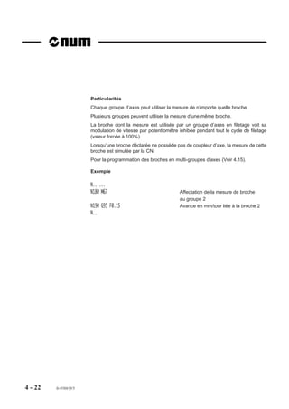 Particularités
                       Chaque groupe d’axes peut utiliser la mesure de n’importe quelle broche.
                       Plusieurs groupes peuvent utiliser la mesure d’une même broche.
                       La broche dont la mesure est utilisée par un groupe d’axes en filetage voit sa
                       modulation de vitesse par potentiomètre inhibée pendant tout le cycle de filetage
                       (valeur forcée à 100%).
                       Lorsqu’une broche déclarée ne possède pas de coupleur d’axe, la mesure de cette
                       broche est simulée par la CN.
                       Pour la programmation des broches en multi-groupes d’axes (Voir 4.15).

                       Exemple

                       N.. ...
                       N180 M67                                Affectation de la mesure de broche
                                                               au groupe 2
                       N190 G95 F0.15                          Avance en mm/tour liée à la broche 2
                       N..




4 - 22   fr-938819/5
 