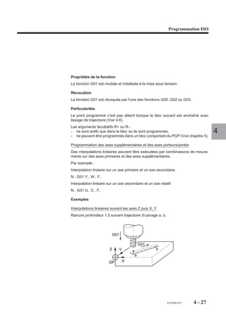 Programmation ISO




Propriétés de la fonction
La fonction G01 est modale et initialisée à la mise sous tension.

Révocation
La fonction G01 est révoquée par l’une des fonctions G00, G02 ou G03.

Particularités
Le point programmé n’est pas atteint lorsque le bloc suivant est enchaîné avec
lissage de trajectoire (Voir 4.6).
Les arguments facultatifs R+ ou R- :
- ne sont actifs que dans le bloc ou ils sont programmés,                           4
- ne peuvent être programmés dans un bloc comportant du PGP (Voir chapitre 5).

Programmation des axes supplémentaires et des axes porteurs/portés
Des interpolations linéaires peuvent être exécutées par combinaisons de mouve-
ments sur des axes primaires et des axes supplémentaires.
Par exemple :
Interpolation linéaire sur un axe primaire et un axe secondaire.
N.. G01 Y.. W.. F..
Interpolation linéaire sur un axe secondaire et un axe rotatif.
N.. G01 U.. C.. F..

Exemples

Interpolations linéaires suivant les axes Z puis X, Y
Rainure profondeur 1,5 suivant trajectoire d'usinage a, b.




                         G01

                                           G01
                        Z     Y                      b
                                       a
                       OP         X




                                                             fr-938819/5   4 - 27
 