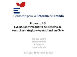 Proyecto 4.3
 Evaluación y Propuesta del sistema de
control estratégico y operacional en Chile

                Rodrigo Castro
                Yael Senerman
                  Julio Neme
                Lorenzo Cerda

         Santiago, 22 de enero de 2009
 
