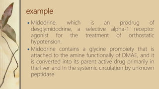example
 Midodrine, which is an prodrug of
desglymidodrine, a selective alpha-1 receptor
agonist for the treatment of orthostatic
hypotension.
 Midodrine contains a glycine promoiety that is
attached to the amine functionally of DMAE, and it
is converted into its parent active drug primarily in
the liver and In the systemic circulation by unknown
peptidase.
 