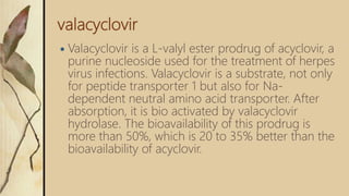 valacyclovir
 Valacyclovir is a L-valyl ester prodrug of acyclovir, a
purine nucleoside used for the treatment of herpes
virus infections. Valacyclovir is a substrate, not only
for peptide transporter 1 but also for Na-
dependent neutral amino acid transporter. After
absorption, it is bio activated by valacyclovir
hydrolase. The bioavailability of this prodrug is
more than 50%, which is 20 to 35% better than the
bioavailability of acyclovir.
 