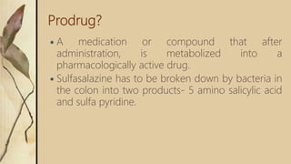 Prodrug?
 A medication or compound that after
administration, is metabolized into a
pharmacologically active drug.
 Sulfasalazine has to be broken down by bacteria in
the colon into two products- 5 amino salicylic acid
and sulfa pyridine.
 