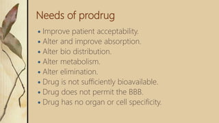 Needs of prodrug
 Improve patient acceptability.
 Alter and improve absorption.
 Alter bio distribution.
 Alter metabolism.
 Alter elimination.
 Drug is not sufficiently bioavailable.
 Drug does not permit the BBB.
 Drug has no organ or cell specificity.
 