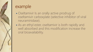 example
 Oseltamivir Is an orally active prodrug of
oseltamivir carboxylate (selective inhibitor of viral
neuraminidase).
 As an ethyl ester, oseltamivir is both rapidly and
well absorbed and this modification increase the
oral bioavailability.
 