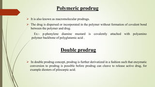 Polymeric prodrug
 It is also known as macromolecular prodrugs.
 The drug is dispersed or incorporated in the polymer without formation of covalent bond
between the polymer and drug.
Ex:- p-phenylene diamine mustard is covalently attached with polyamino
polymer backbone of polyglutamic acid .
Double prodrug
 In double prodrug concept, prodrug is further derivatized in a fashion such that enzymatic
conversion to prodrug is possible before prodrug can cleave to release active drug, for
example diesters of pilocarpic acid.
 