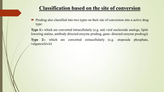 Classification based on the site of conversion
 Prodrug also classified into two types on their site of conversion into a active drug
type:
Type 1:- which are converted intracellularly (e.g. anti viral nucleoside analogs, lipid-
lowering statins, antibody directed enzyme prodrug, gene- directed enzyme prodrug))
Type 2:- which are converted extracellularly (e.g. etoposide phosphate,
valganciclovir)
 