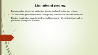 Limitation of prodrug
 Formation of an unexpected metabolism from the total prodrug that may be toxic.
 The inert carrier generated metabolic cleavage may also transform into toxic metabolite.
 Duration its activation stage, the prodrug might consume a vital cell constituent such as
glutathione leading to its depletion.
 