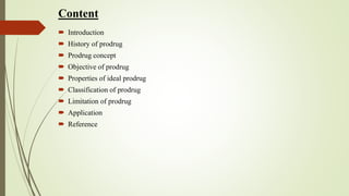Content
 Introduction
 History of prodrug
 Prodrug concept
 Objective of prodrug
 Properties of ideal prodrug
 Classification of prodrug
 Limitation of prodrug
 Application
 Reference
 