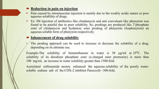  Reduction in pain on injection
 Pain caused by intramuscular injection is mainly due to the weakly acidic nature or poor
aqueous solubility of drugs.
 Ex: IM injection of antibiotics like clindamycin and anti convulsant like phenytoin was
found to be painful due to poor solubility. So, prodrugs are produced like 2’phosphate
ester of clindamycin and hydantoic ester prodrug of phenytoin (fosphenytoin) an
aqueous soluble form of phenytoin respectively.
 Inhancement of drug solubility
• The prodrug approach can be used to increase or decrease the solubility of a drug,
depending on its ultimate use.
Example-The solubility of betamethasone in water is 58 μg/ml at 25⁰C. The
solubility of its disodium phosphate ester (a charged ester promoeity) is more than
100 mg/ml, an increase in water solubility greater than 1500-fold.
Acetylated sulfonamide moiety enhanced the aqueous solubility of the poorly water-
soluble sodium salt of the COX-2 inhibitor Parecoxib ~300-fold.
 