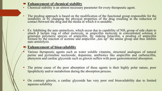  Enhancement of chemical stability
• Chemical stability is an utmost necessary parameter for every therapeutic agent.
• The prodrug approach is based on the modification of the functional group responsible for the
instability or by changing the physical properties of the drug resulting in the reduction of
contact between the drug and the media in which it is unstable.
• Ex: Inhibiting the auto aminolysis, which occur due to capability of NH2 group of side chain to
attach β lactam ring of other molecule, in ampicillin molecule in concentrated solution it
generates polymeric species of ampicillin. By making hetacillin, a prodrug of ampicillin
formed by the reaction of acetone and ampicillin „ties up‟ the amine group and thus inhibits
auto aminolysis
 Enhancement of bioavailablity
 Various therapeutic agents such as water soluble vitamins, structural analogues of natural
purine and pyrimidine nucleoside, dopamine, antibiotics like ampicillin and carbenicillin,
phenytoin and cardiac glycoside such as gitoxin suffers with poor gastrointestinal absorption.
 The prime cause of the poor absorption of these agents is their highly polar nature, poor
lipophilicity and/or metabolism during the absorption process.
 On contrary gitoxin, a cardiac glycoside has very poor oral bioavailability due to limited
aqueous solubility
 