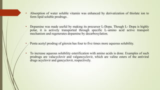 • Absorption of water soluble vitamin was enhanced by derivatization of thiolate ion to
form lipid soluble prodrugs .
• Dopamine was made useful by making its precursor L-Dopa. Though L- Dopa is highly
polar, it is actively transported through specific L–amino acid active transport
mechanism and regenerates dopamine by decarboxylation.
• Penta acetyl prodrug of gitoxin has four to five times more aqueous solubility.
• To increase aqueous solubility esterification with amino acids is done. Examples of such
prodrugs are valacyclovir and valgancyclovir, which are valine esters of the antiviral
drugs acyclovir and gancyclovir, respectively.
 