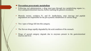  Prevention presystemic metabolism
 Following oral administration, a drug must pass through two metabolizing organs i.e.,
liver and gastrointestinal mucosa, before reaching the general circulation.
 Phenolic moiety, oxidative N– and O– dealkylation, ester cleavage and peptide
degradation are responsible for the pre-systemic metabolism of various drugs.
 Two types of drugs fall into this category.
 The first are drugs rapidly degraded by the acid condition of the stomach.
 Drugs of second category degrade due to enzymes present in the gastrointestinal
mucosa and liver.
 