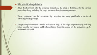  Site specific drug delivery
• After its absorption into the systemic circulation, the drug is distributed to the various
parts of the body including the target site as well as the non-target tissue.
• These problems can be overcome by targeting the drug specifically to its site of
action by prodrug design
• The prodrug is converted into its active form only in the target organ/tissue by utilizing
either specific enzymes or a pH value different from the normal pH for activation e.g. 5-
amino salicylic acid.
 