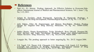  References
• Patil S.J., P.J. Shirote, Prodrug Approach: An Effective Solution to Overcome Side-
effects, International Journal of Medical and Pharmaceutical Sciences, Vol 1, Issue 7, Pg.
No. 1-13, 2011.
• Jolanta B. Zawilska, Jakub Wojcieszak, Agnieszka B. Olejniczak, Prodrugs: A
Challenge for the Drug Development, Pharmacological Reports, 65, Pg. No. 1-14, 2013.
• Arik Dahan, Ellen M. Zimmermann and Shimon Ben-Shabat, Modern Prodrug
Design for Targeted Oral Drug Delivery, Molecules, 19, Pg. No. 16489-16505,
2014.
• Jarkko Rautio, Hanna Kumpulainen, Tycho Heimbach, Reza Oliyai§, Dooman Oh|,
Tomi Järvinen and Jouko Savolainen, Prodrugs: design and clinical applications,
Nature Reviews: Drug Discovery, Vol.7, Pg. No.255-270, March 2008.
• Longqin Hu, The prodrug approach to better targeting,Pg. No. 28-32 August 2004.
• V.S. Tegeli, Y.S. Thorat, G.K. Chougule, U.S. Shivsharan, G.B. Gajeli, S.T. Kumbhar,
Concepts and Advances In Prodrug Technology, International Journal of Drug
Formulation & Research, Vol. 1(iii), Pg.No. 32-57, Nov.-Dec. 2010.
 