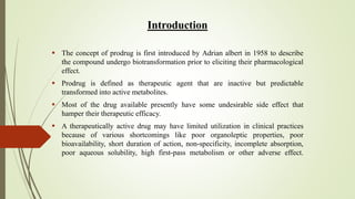Introduction
 The concept of prodrug is first introduced by Adrian albert in 1958 to describe
the compound undergo biotransformation prior to eliciting their pharmacological
effect.
 Prodrug is defined as therapeutic agent that are inactive but predictable
transformed into active metabolites.
 Most of the drug available presently have some undesirable side effect that
hamper their therapeutic efficacy.
 A therapeutically active drug may have limited utilization in clinical practices
because of various shortcomings like poor organoleptic properties, poor
bioavailability, short duration of action, non-specificity, incomplete absorption,
poor aqueous solubility, high first-pass metabolism or other adverse effect.
 