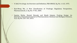 • V. Stell, Pro-drugs: An Overview and Definition, PRO-DRUGS, Pg. No. 1-115, 1975.
• Kuei-Meng Wu, A New Classification of Prodrugs: Regulatory Perspectives,
Pharmaceuticals, 2, Pg. No. 77-81, 2009.
• Supriya Shirke, Sheetal Shewale and Manik Satpute, Prodrug Design: An
Overview, International Journal of Pharmaceutical, Chemical and Biological Sciences,
5(1), Pg. No. 232- 241, 2015.
 