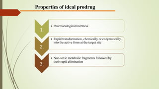 Properties of ideal prodrug
1.
• Pharmacological Inertness
2.
• Rapid transformation, chemically or enzymatically,
into the active form at the target site
3.
• Non-toxic metabolic fragments followed by
their rapid elimination
 