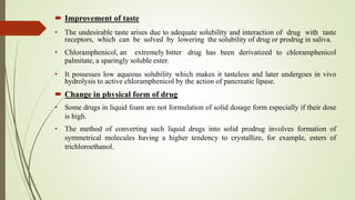  Improvement of taste
• The undesirable taste arises due to adequate solubility and interaction of drug with taste
receptors, which can be solved by lowering the solubility of drug or prodrug in saliva.
• Chloramphenicol, an extremely bitter drug has been derivatized to chloramphenicol
palmitate, a sparingly soluble ester.
• It possesses low aqueous solubility which makes it tasteless and later undergoes in vivo
hydrolysis to active chloramphenicol by the action of pancreatic lipase.
 Change in physical form of drug
• Some drugs in liquid foam are not formulation of solid dosage form especially if their dose
is high.
• The method of converting such liquid drugs into solid prodrug involves formation of
symmetrical molecules having a higher tendency to crystallize, for example, esters of
trichloroethanol.
 