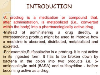 INTRODUCTION
•A prodrug is a medication or compound that,
after administration, is metabolized (i.e., converted
within the body) into a pharmacologically active drug.
•Instead of administering a drug directly, a
corresponding prodrug might be used to improve how
a medicine is absorbed, distributed, metabolized and
excreted.
•For example,Sulfasalazine is a prodrug. It is not active
in its ingested form. It has to be broken down by
bacteria in the colon into two products i.e. 5-
aminosalicylic acid (5ASA) and sulfapyridine - before
becoming active as a drug. 3
 
