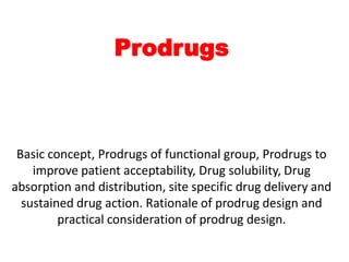 Prodrugs
Basic concept, Prodrugs of functional group, Prodrugs to
improve patient acceptability, Drug solubility, Drug
absorption and distribution, site specific drug delivery and
sustained drug action. Rationale of prodrug design and
practical consideration of prodrug design.
 