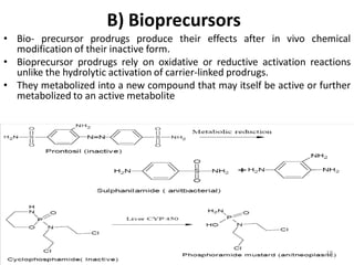 B) Bioprecursors
• Bio- precursor prodrugs produce their effects after in vivo chemical
modification of their inactive form.
• Bioprecursor prodrugs rely on oxidative or reductive activation reactions
unlike the hydrolytic activation of carrier-linked prodrugs.
• They metabolized into a new compound that may itself be active or further
metabolized to an active metabolite
18
 