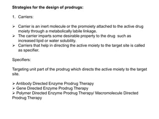 Strategies for the design of prodrugs:
1. Carriers:
 Carrier is an inert molecule or the promoiety attached to the active drug
moiety through a metabolically labile linkage.
 The carrier imparts some desirable property to the drug such as
increased lipid or water solubility.
 Carriers that help in directing the active moiety to the target site is called
as specifier.
Specifiers:
Targeting unit part of the prodrug which directs the active moiety to the target
site.
 Antibody Directed Enzyme Prodrug Therapy
 Gene Directed Enzyme Prodrug Therapy
 Polymer Directed Enzyme Prodrug Therapy/ Macromolecule Directed
Prodrug Therapy
 