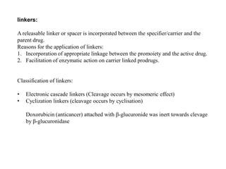 linkers:
A releasable linker or spacer is incorporated between the specifier/carrier and the
parent drug.
Reasons for the application of linkers:
1. Incorporation of appropriate linkage between the promoiety and the active drug.
2. Facilitation of enzymatic action on carrier linked prodrugs.
Classification of linkers:
• Electronic cascade linkers (Cleavage occurs by mesomeric effect)
• Cyclization linkers (cleavage occurs by cyclisation)
Doxorubicin (anticancer) attached with β-glucuronide was inert towards clevage
by β-glucuronidase
 