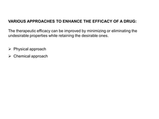 VARIOUS APPROACHES TO ENHANCE THE EFFICACY OF A DRUG:
The therapeutic efficacy can be improved by minimizing or eliminating the
undesirable properties while retaining the desirable ones.
 Physical approach
 Chemical approach
 