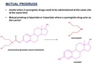 MUTUAL PRODRUGS
• Useful when 2 synergistic drugs need to be administered at the same site
at the same time
• Mutual prodrug is bipartate or tripartate where a synergistic drug acts as
the carrier
O
O
N
OH
Cl
Cl
NH
Cl
Cl
HO
OH
estramustine (prostatic cancer treatment)
normustard
estradiol
 