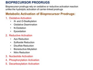 BIOPRECURSOR PRODRUGS
Bioprecursor prodrugs rely on oxidative or reductive activation reaction
unlike the hydrolytic activation of carrier-linked prodrugs
Metabolic Activation of Bioprecursor Prodrugs:
1. Oxidative Activation
• N- and O-Dealkylation
• Oxidative Deamination
• N-Oxidation
• Epoxidation
2. Reductive Activation
• Azo Reduction
• Sulfoxide Reduction
• Disulfide Reduction
• Bioreductive Alkylation
• Nitro Reduction
3. Nucleotide Activation
4. Phosphorylation Activation
5. Decarboxylation Activation
 