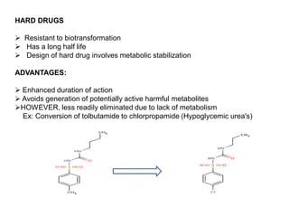 HARD DRUGS
 Resistant to biotransformation
 Has a long half life
 Design of hard drug involves metabolic stabilization
ADVANTAGES:
 Enhanced duration of action
 Avoids generation of potentially active harmful metabolites
HOWEVER, less readily eliminated due to lack of metabolism
Ex: Conversion of tolbutamide to chlorpropamide (Hypoglycemic urea's)
 
