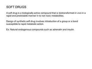 SOFT DRUGS
A soft drug is a biologically active compound that is biotransformed in vivo in a
rapid and predictable manner in to non toxic metabolites.
Design of synthetic soft drug involves introduction of a group or a bond
susceptible to rapid metabolic action.
Ex: Natural endogenous compounds such as adrenalin and insulin.
 