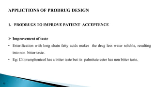 APPLICTIONS OF PRODRUG DESIGN
1. PRODRUGS TO IMPROVE PATIENT ACCEPTENCE
 Improvement of taste
• Esterification with long chain fatty acids makes the drug less water soluble, resulting
into non bitter taste.
• Eg: Chloramphenicol has a bitter taste but its palmitate ester has non bitter taste.
10
 