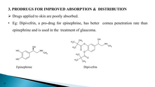 3. PRODRUGS FOR IMPROVED ABSORPTION & DISTRIBUTION
 Drugs applied to skin are poorly absorbed.
• Eg: Dipivefrin, a pro-drug for epinephrine, has better cornea penetration rate than
epinephrine and is used in the treatment of glaucoma.
O
H
O
H
NH
CH3
OH
O
O
CH3
C
H3
C
H3
C
H3
CH3
C
H3
O
O
NH
CH3
OH
Epinephrine Dipivefrin
17
 