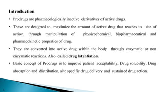 Introduction
• Prodrugs are pharmacologically inactive derivatives of active drugs.
• These are designed to maximize the amount of active drug that reaches its site of
action, through manipulation of physicochemical, biopharmaceutical and
pharmacokinetic properties of drug.
• They are converted into active drug within the body through enzymatic or non
enzymatic reactions. Also called drug latentiation.
• Basic concept of Prodrugs is to improve patient acceptability, Drug solubility, Drug
absorption and distribution, site specific drug delivery and sustained drug action.
3
 