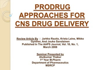 PRODRUG
 APPROACHES FOR
CNS DRUG DELIVERY
Review Article By : Jarkko Rautio, Krista Laine, Mikko
           Gynther, And Jouko Savolainen
    Published In The AAPS Journal, Vol. 10, No. 1,
                     March 2008

               Seminar Presented by
                 Atulkumar Thakur
                  1st Year M.Pharm
            Department of Pharmaceutics
                       MSRCP
 