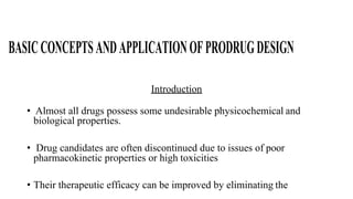 BASICCONCEPTSANDAPPLICATIONOFPRODRUGDESIGN
Introduction
• Almost all drugs possess some undesirable physicochemical and
biological properties.
• Drug candidates are often discontinued due to issues of poor
pharmacokinetic properties or high toxicities
• Their therapeutic efficacy can be improved by eliminating the
 