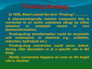  In 1958, Albert coined the term “Prodrug”………….
A pharmacologically inactive compound that is
converted to an active substance (drug) by either
chemical or metabolic means in vivo
(biotransformation).
 Prodrug-drug transformation could be enzymatic
and nonenzymic or chemical e.g., oxidation,
reduction, hydrolysis etc.).
 Prodrug-drug conversion could occur before,
during, after absorption or at a specific site in the
body.
 Ideally, conversion happens as soon as the target
site is reached.
 