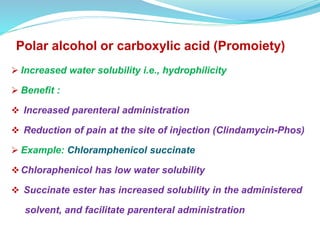 Polar alcohol or carboxylic acid (Promoiety)
 Increased water solubility i.e., hydrophilicity
 Benefit :
 Increased parenteral administration
 Reduction of pain at the site of injection (Clindamycin-Phos)
 Example: Chloramphenicol succinate
Chloraphenicol has low water solubility
 Succinate ester has increased solubility in the administered
solvent, and facilitate parenteral administration
 