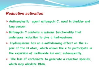 Reductive activation
 Antineoplastic agent mitomycin C, used in bladder and
lung cancer.
 Mitomycin C contains a quinone functionality that
undergoes reduction to give a hydroquinone.
 Hydroquinone has an e-withdrawing effect on the e-
pair of the N atom, which allows the e to participate in
the expulsion of methoxide ion and, subsequently,
 The loss of carbamate to generate a reactive species,
which may alkylate DNA.
 