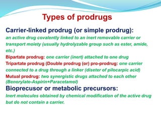 Types of prodrugs
Carrier-linked prodrug (or simple prodrug):
an active drug covalently linked to an inert removable carrier or
transport moiety (usually hydrolyzable group such as ester, amide,
etc.)
Bipartate prodrug: one carrier (inert) attached to one drug
Tripartate prodrug (Double prodrug (or) pro-prodrug: one carrier
connected to a drug through a linker (diseter of pilocarpic acid)
Mutual prodrug: two synergistic drugs attached to each other
(Benorylate-Aspirin+Paracetamol)
Bioprecusor or metabolic precursors:
Inert molecules obtained by chemical modification of the active drug
but do not contain a carrier.
 