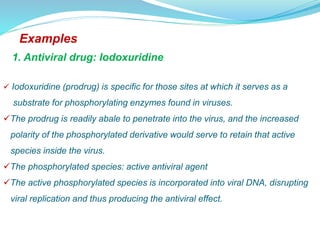 Examples
1. Antiviral drug: Iodoxuridine
 Iodoxuridine (prodrug) is specific for those sites at which it serves as a
substrate for phosphorylating enzymes found in viruses.
The prodrug is readily abale to penetrate into the virus, and the increased
polarity of the phosphorylated derivative would serve to retain that active
species inside the virus.
The phosphorylated species: active antiviral agent
The active phosphorylated species is incorporated into viral DNA, disrupting
viral replication and thus producing the antiviral effect.
 
