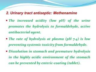 2. Urinary tract antiseptic: Methenamine
 The increased acidity (low pH) of the urine
promotes the hydrolysis to formaldehyde, active
antibacterial agent.
 The rate of hydrolysis at plasma (pH 7.4) is low
preventing systemic toxicity from formaldehyde.
 Dissolution in stomach and premature hydrolysis
in the highly acidic environment of the stomach
can be prevented by enteric-coating (tablet).
 