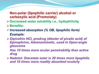 Non-polar (lipophilic carrier) alcohol or
carboxylic acid (Promoiety)
 Decreased water solubility i.e., hydophilicity
 Benefits:
 Increased absorption (% OB, lipophilic form)
Example:
 Dipivefrin HCl, prodrug (diester of pivalic acid) of
Epinephrine, Adrenomimetic, used in Open-angle
glaucoma
Has 10 times more ocular penetrability than active
drug
 Nadolol: Diacetate ester is 20 times more lipophilic
and 10 times more readily absorbed ocularly
 