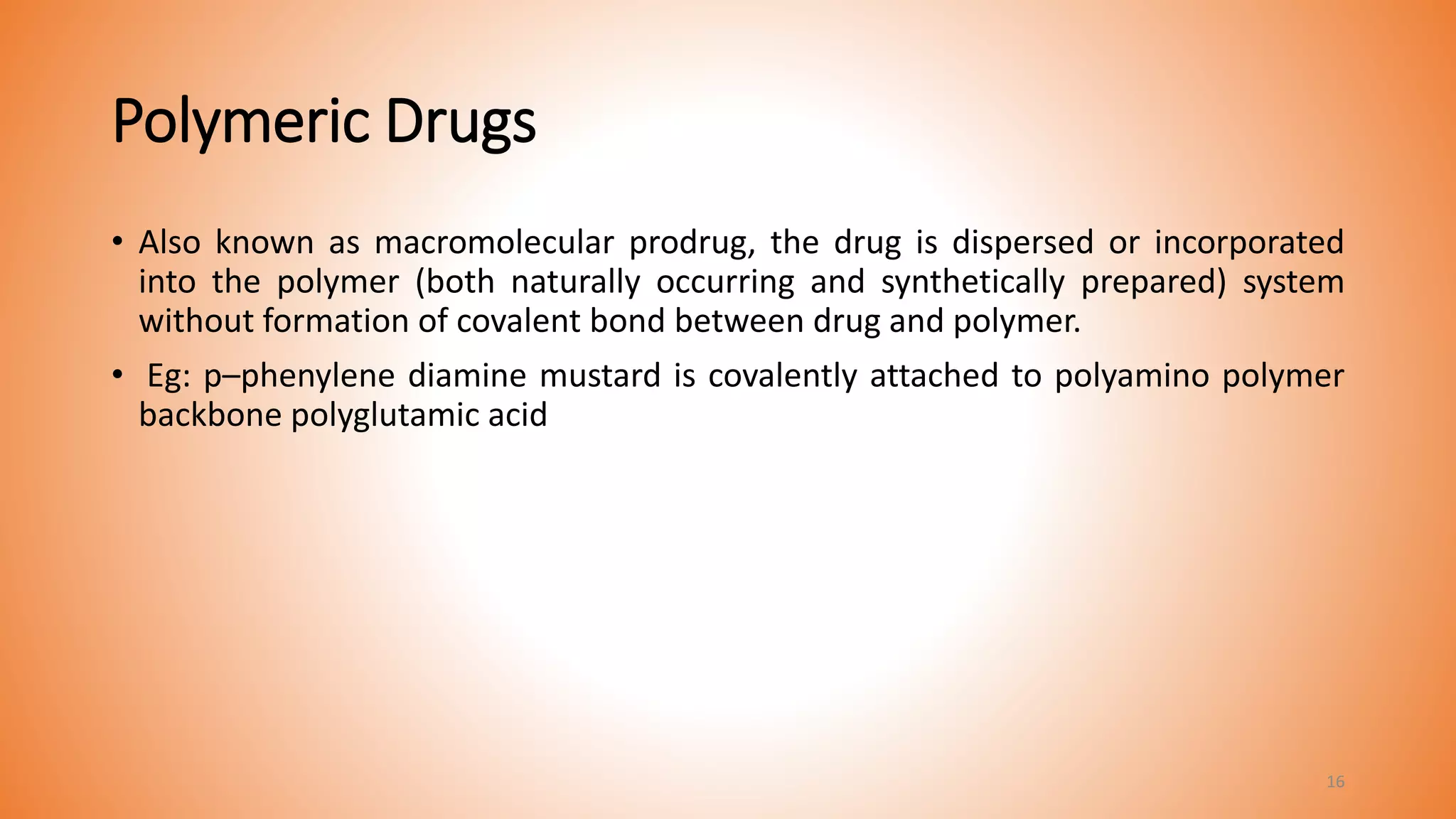 Polymeric Drugs
• Also known as macromolecular prodrug, the drug is dispersed or incorporated
into the polymer (both naturally occurring and synthetically prepared) system
without formation of covalent bond between drug and polymer.
• Eg: p–phenylene diamine mustard is covalently attached to polyamino polymer
backbone polyglutamic acid
16
 