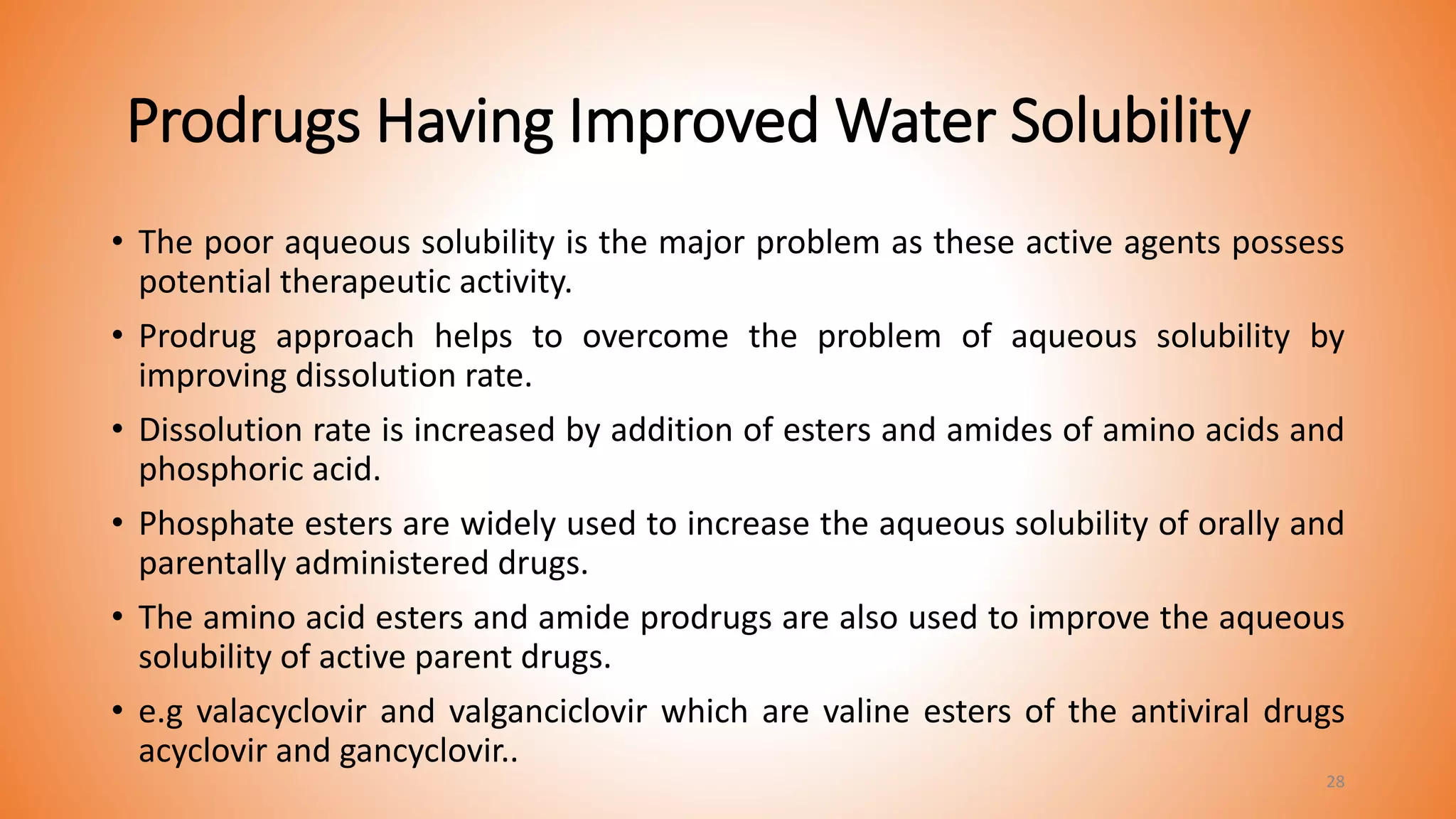 Prodrugs Having Improved Water Solubility
• The poor aqueous solubility is the major problem as these active agents possess
potential therapeutic activity.
• Prodrug approach helps to overcome the problem of aqueous solubility by
improving dissolution rate.
• Dissolution rate is increased by addition of esters and amides of amino acids and
phosphoric acid.
• Phosphate esters are widely used to increase the aqueous solubility of orally and
parentally administered drugs.
• The amino acid esters and amide prodrugs are also used to improve the aqueous
solubility of active parent drugs.
• e.g valacyclovir and valganciclovir which are valine esters of the antiviral drugs
acyclovir and gancyclovir..
28
 