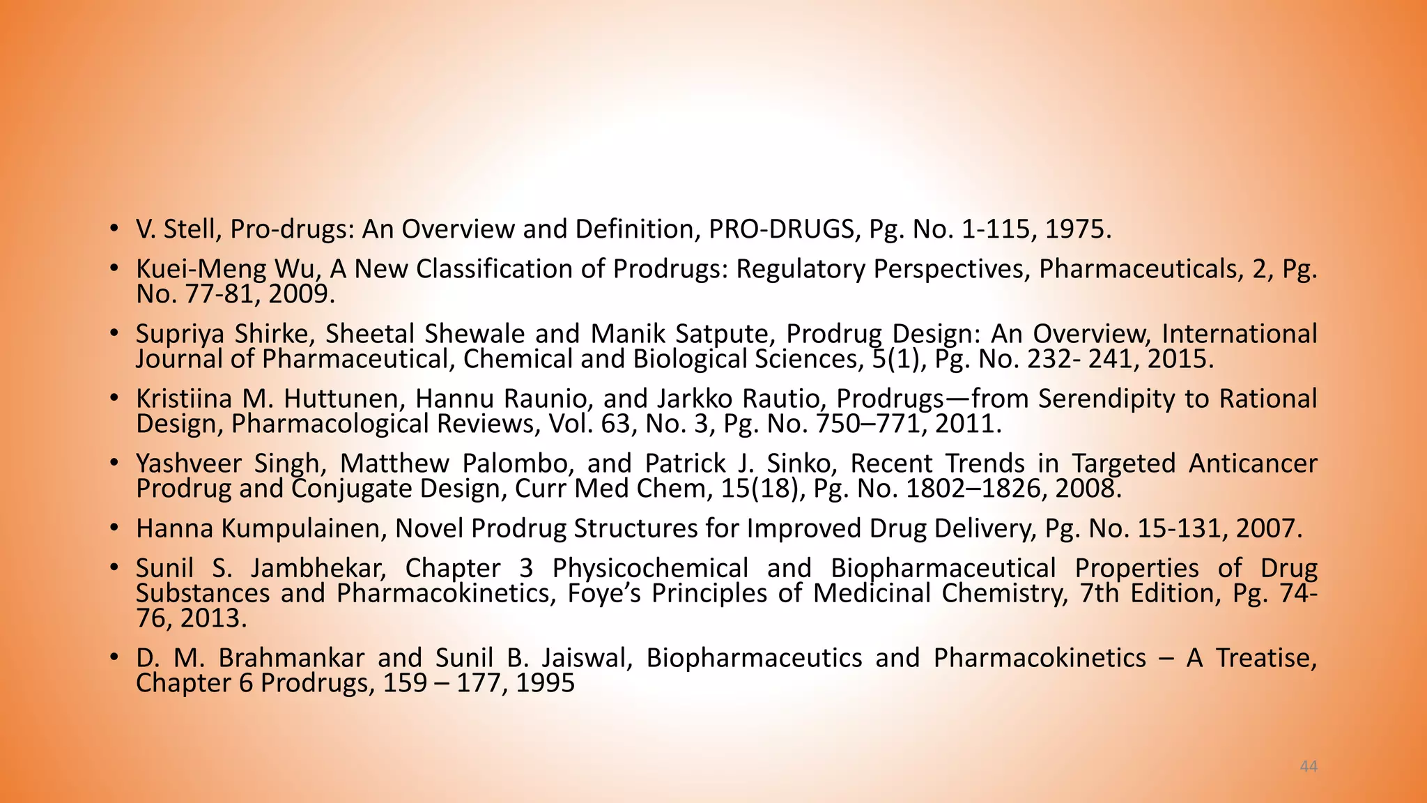 • V. Stell, Pro-drugs: An Overview and Definition, PRO-DRUGS, Pg. No. 1-115, 1975.
• Kuei-Meng Wu, A New Classification of Prodrugs: Regulatory Perspectives, Pharmaceuticals, 2, Pg.
No. 77-81, 2009.
• Supriya Shirke, Sheetal Shewale and Manik Satpute, Prodrug Design: An Overview, International
Journal of Pharmaceutical, Chemical and Biological Sciences, 5(1), Pg. No. 232- 241, 2015.
• Kristiina M. Huttunen, Hannu Raunio, and Jarkko Rautio, Prodrugs—from Serendipity to Rational
Design, Pharmacological Reviews, Vol. 63, No. 3, Pg. No. 750–771, 2011.
• Yashveer Singh, Matthew Palombo, and Patrick J. Sinko, Recent Trends in Targeted Anticancer
Prodrug and Conjugate Design, Curr Med Chem, 15(18), Pg. No. 1802–1826, 2008.
• Hanna Kumpulainen, Novel Prodrug Structures for Improved Drug Delivery, Pg. No. 15-131, 2007.
• Sunil S. Jambhekar, Chapter 3 Physicochemical and Biopharmaceutical Properties of Drug
Substances and Pharmacokinetics, Foye’s Principles of Medicinal Chemistry, 7th Edition, Pg. 74-
76, 2013.
• D. M. Brahmankar and Sunil B. Jaiswal, Biopharmaceutics and Pharmacokinetics – A Treatise,
Chapter 6 Prodrugs, 159 – 177, 1995
44
 