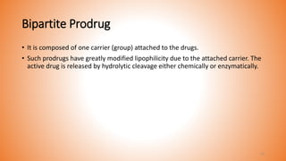 Bipartite Prodrug
• It is composed of one carrier (group) attached to the drugs.
• Such prodrugs have greatly modified lipophilicity due to the attached carrier. The
active drug is released by hydrolytic cleavage either chemically or enzymatically.
11
 