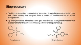 Bioprecursors
• The bioprecursor does not contain a temporary linkage between the active drug
and carrier moiety, but designed from a molecular modification of an active
principle itself.
• Eg: phenylbutazone. Phenylbutazone gets metabolized to oxyphenbutazone that
is responsible for the anti inflammatory activity of the parent drug.
Phenylbutazone Oxyphenbutazone
15
 